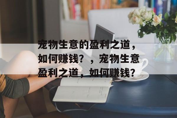 宠物生意的盈利之道,如何赚钱?,宠物生意盈利之道,如何赚钱? 宠物生意的盈利之道,如何赚钱?,宠物生意盈利之道,如何赚钱?