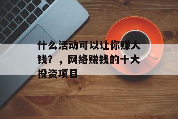 什么活动可以让你赚大钱?,网络赚钱的十大投资项目 什么活动可以让你赚大钱?,网络赚钱的十大投资项目