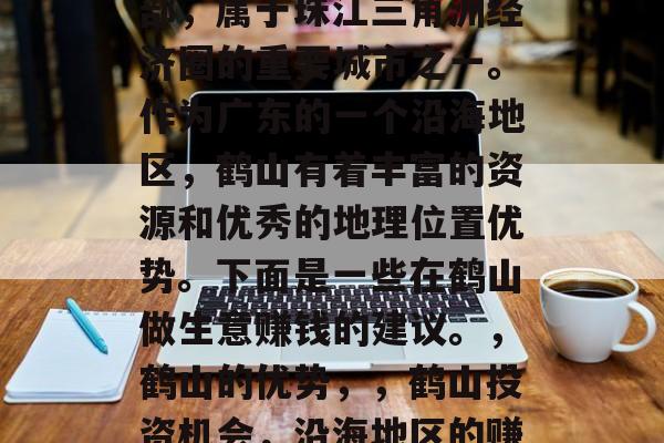 鹤山在广东省珠海市西部，属于珠江三角洲经济圈的重要城市之一。作为广东的一个沿海地区，鹤山有着丰富的资源和优秀的地理位置优势。下面是一些在鹤山做生意赚钱的建议。，鹤山的优势，，鹤山投资机会，沿海地区的赚钱机遇