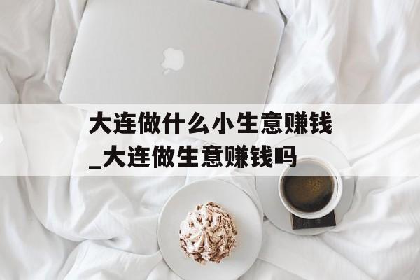 大连做什么小生意赚钱_大连做生意赚钱吗