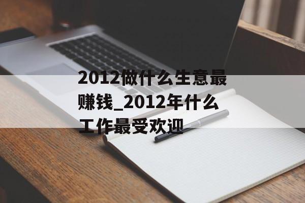 2012做什么生意最赚钱_2012年什么工作最受欢迎 2012做什么生意最赚钱_2012年什么工作最受欢迎