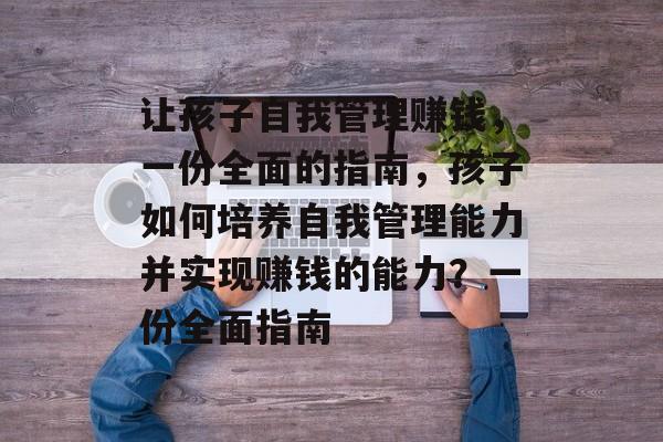 让孩子自我管理赚钱,一份全面的指南,孩子如何培养自我管理能力并实现赚钱的能力?一份全面指南 让孩子自我管理赚钱,一份全面的指南,孩子如何培养自我管理能力并实现赚钱的能力?一份全面指南