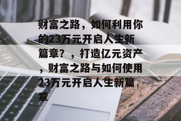财富之路，如何利用你的23万元开启人生新篇章？，打造亿元资产，财富之路与如何使用23万元开启人生新篇章