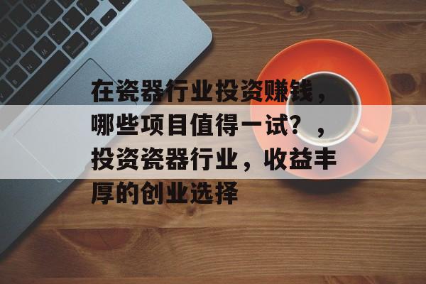 在瓷器行业投资赚钱,哪些项目值得一试?,投资瓷器行业,收益丰厚的创业选择 在瓷器行业投资赚钱,哪些项目值得一试?,投资瓷器行业,收益丰厚的创业选择
