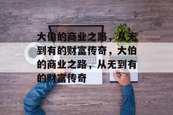 大伯的商业之路,从无到有的财富传奇,大伯的商业之路,从无到有的财富传奇 大伯的商业之路,从无到有的财富传奇,大伯的商业之路,从无到有的财富传奇