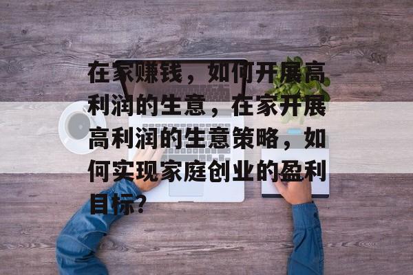 在家赚钱,如何开展高利润的生意,在家开展高利润的生意策略,如何实现家庭创业的盈利目标? 在家赚钱,如何开展高利润的生意,在家开展高利润的生意策略,如何实现家庭创业的盈利目标?