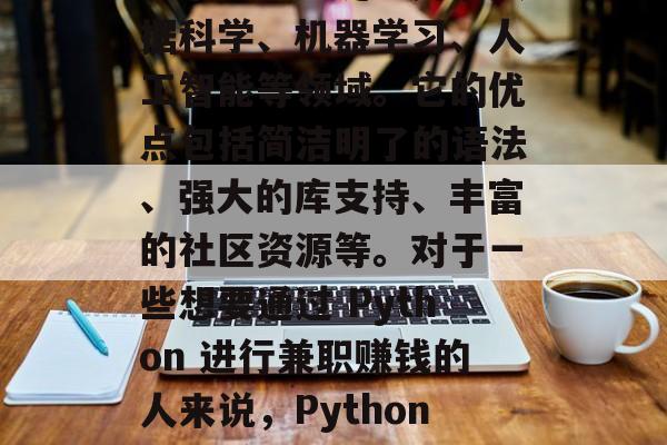 Python 是一种解释型、面向对象的编程语言,广泛应用于数据科学、机器学习、人工智能等领域。它的优点包括简洁明了的语法、强大的库支持、丰富的社区资源等。对于一些想要通过 Python 进行兼职赚钱的人来说,Python 端有多种可能性。,Python 拓展兼职赚钱机会 Python 是一种解释型、面向对象的编程语言,广泛应用于数据科学、机器学习、人工智能等领域。它的优点包括简洁明了的语法、强大的库支持、丰富的社区资源等。对于一些想要通过 Python 进行兼职赚钱的人来说,Python 端有多种可能性。,Python 拓展兼职赚钱机会