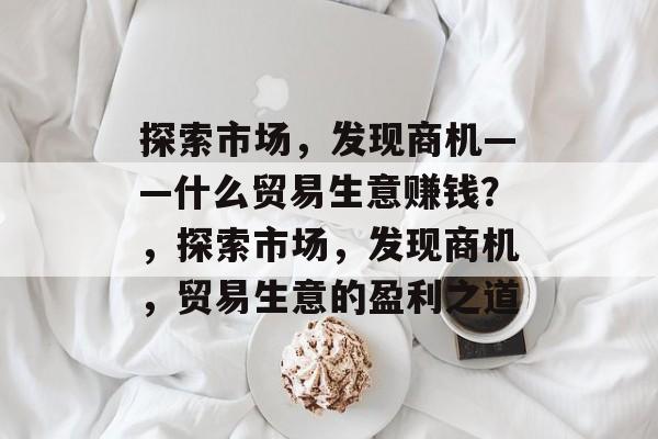 探索市场,发现商机——什么贸易生意赚钱?,探索市场,发现商机,贸易生意的盈利之道 探索市场,发现商机——什么贸易生意赚钱?,探索市场,发现商机,贸易生意的盈利之道