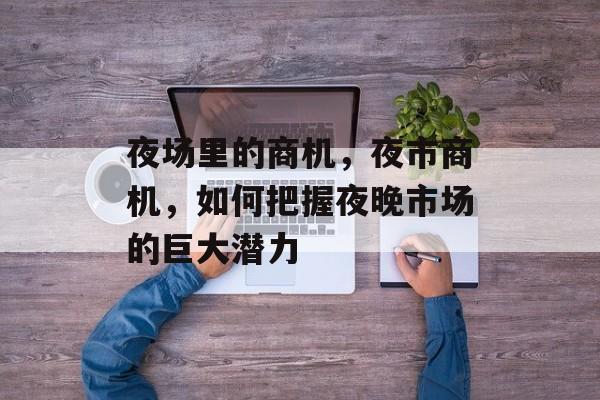 夜场里的商机,夜市商机,如何把握夜晚市场的巨大潜力 夜场里的商机,夜市商机,如何把握夜晚市场的巨大潜力