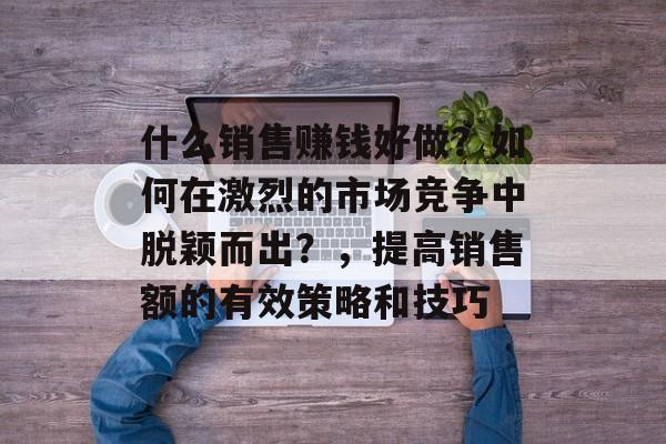 什么销售赚钱好做？如何在激烈的市场竞争中脱颖而出？，提高销售额的有效策略和技巧