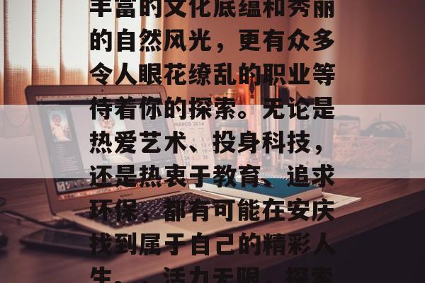 安庆，这个具有历史底蕴的皖南城市，不仅有丰富的文化底蕴和秀丽的自然风光，更有众多令人眼花缭乱的职业等待着你的探索。无论是热爱艺术、投身科技，还是热衷于教育、追求环保，都有可能在安庆找到属于自己的精彩人生。，活力无限，探索历史悠久的安徽安庆，发现你的职业理想之地