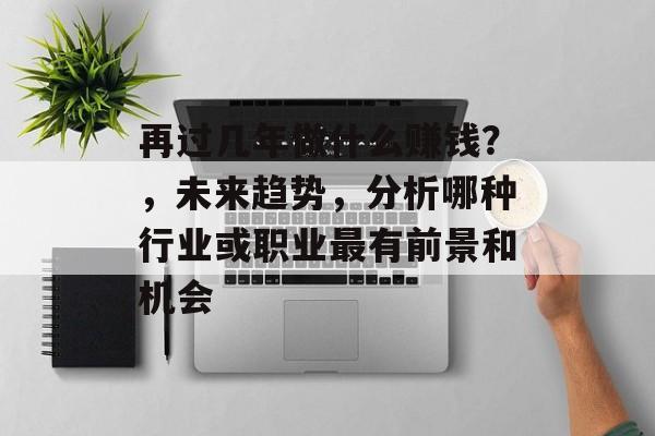 再过几年做什么赚钱?,未来趋势,分析哪种行业或职业最有前景和机会 再过几年做什么赚钱?,未来趋势,分析哪种行业或职业最有前景和机会