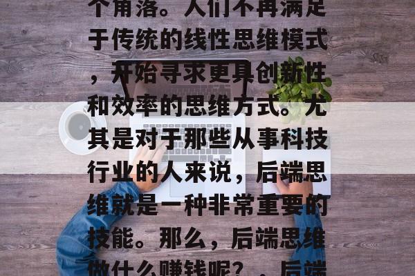 在当今社会,互联网已经深入到我们生活的各个角落。人们不再满足于传统的线性思维模式,开始寻求更具创新性和效率的思维方式。尤其是对于那些从事科技行业的人来说,后端思维就是一种非常重要的技能。那么,后端思维做什么赚钱呢?,后端思维,成为科技行业中热门的职业选择 在当今社会,互联网已经深入到我们生活的各个角落。人们不再满足于传统的线性思维模式,开始寻求更具创新性和效率的思维方式。尤其是对于那些从事科技行业的人来说,后端思维就是一种非常重要的技能。那么,后端思维做什么赚钱呢?,后端思维,成为科技行业中热门的职业选择