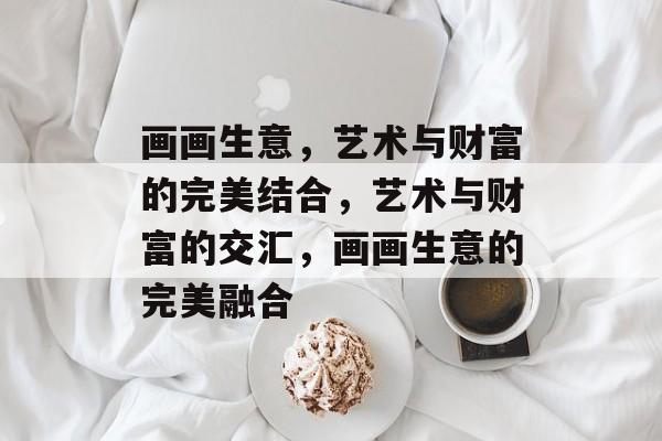 画画生意,艺术与财富的完美结合,艺术与财富的交汇,画画生意的完美融合 画画生意,艺术与财富的完美结合,艺术与财富的交汇,画画生意的完美融合