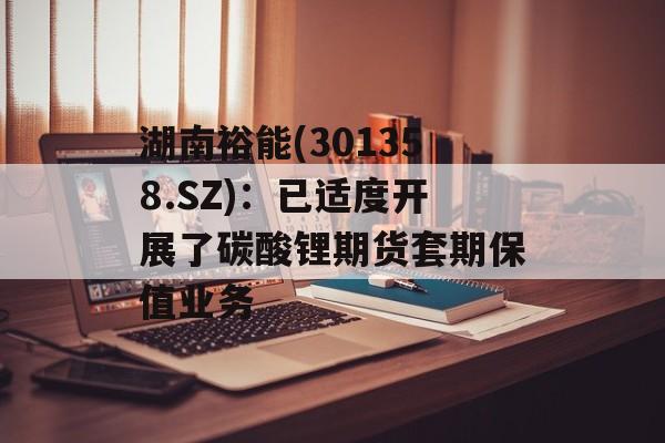 湖南裕能(301358.SZ):已适度开展了碳酸锂期货套期保值业务 湖南裕能(301358.SZ):已适度开展了碳酸锂期货套期保值业务