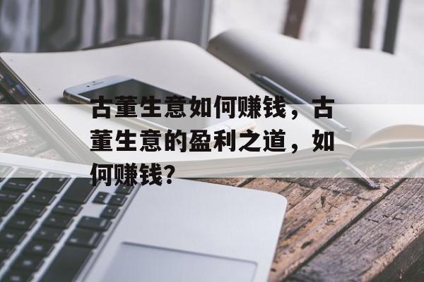 古董生意如何赚钱,古董生意的盈利之道,如何赚钱? 古董生意如何赚钱,古董生意的盈利之道,如何赚钱?