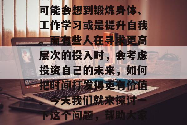 在当今社会中,每个人都有时间,但是如何有效地利用这个宝贵的资源以实现个人和社会的发展和进步呢?有些人可能会想到锻炼身体、工作学习或是提升自我。而有些人在寻求更高层次的投入时,会考虑投资自己的未来,如何把时间打发得更有价值。今天我们就来探讨一下这个问题,帮助大家更好地理解这个如何打发时间做赚钱。,投资未来的最佳方式,如何有效利用时间并创造财富? 在当今社会中,每个人都有时间,但是如何有效地利用这个宝贵的资源以实现个人和社会的发展和进步呢?有些人可能会想到锻炼身体、工作学习或是提升自我。而有些人在寻求更高层次的投入时,会考虑投资自己的未来,如何把时间打发得更有价值。今天我们就来探讨一下这个问题,帮助大家更好地理解这个如何打发时间做赚钱。,投资未来的最佳方式,如何有效利用时间并创造财富?