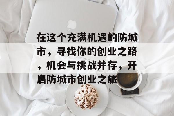 在这个充满机遇的防城市,寻找你的创业之路,机会与挑战并存,开启防城市创业之旅 在这个充满机遇的防城市,寻找你的创业之路,机会与挑战并存,开启防城市创业之旅