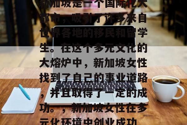 新加坡是一个国际化大都市,吸引了许多来自世界各地的移民和留学生。在这个多元文化的大熔炉中,新加坡女性找到了自己的事业道路,并且取得了一定的成功。,新加坡女性在多元化环境中创业成功 新加坡是一个国际化大都市,吸引了许多来自世界各地的移民和留学生。在这个多元文化的大熔炉中,新加坡女性找到了自己的事业道路,并且取得了一定的成功。,新加坡女性在多元化环境中创业成功