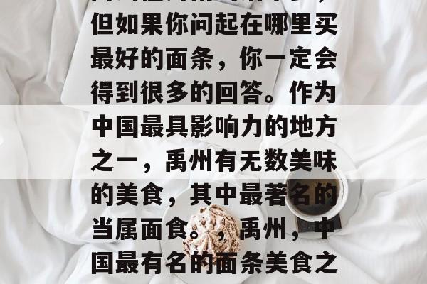 禹州在河南的话不多,但如果你问起在哪里买最好的面条,你一定会得到很多的回答。作为中国最具影响力的地方之一,禹州有无数美味的美食,其中最著名的当属面食。,禹州,中国最有名的面条美食之地 禹州在河南的话不多,但如果你问起在哪里买最好的面条,你一定会得到很多的回答。作为中国最具影响力的地方之一,禹州有无数美味的美食,其中最著名的当属面食。,禹州,中国最有名的面条美食之地