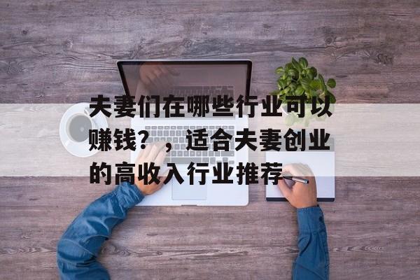 夫妻们在哪些行业可以赚钱?,适合夫妻创业的高收入行业推荐 夫妻们在哪些行业可以赚钱?,适合夫妻创业的高收入行业推荐