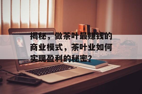 揭秘，做茶叶最赚钱的商业模式，茶叶业如何实现盈利的秘密？