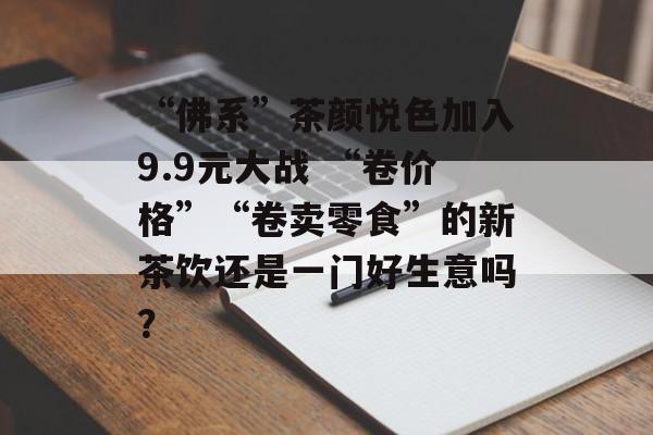 “佛系”茶颜悦色加入9.9元大战 “卷价格”“卷卖零食”的新茶饮还是一门好生意吗? “佛系”茶颜悦色加入9.9元大战 “卷价格”“卷卖零食”的新茶饮还是一门好生意吗?
