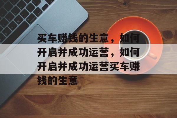 买车赚钱的生意,如何开启并成功运营,如何开启并成功运营买车赚钱的生意 买车赚钱的生意,如何开启并成功运营,如何开启并成功运营买车赚钱的生意