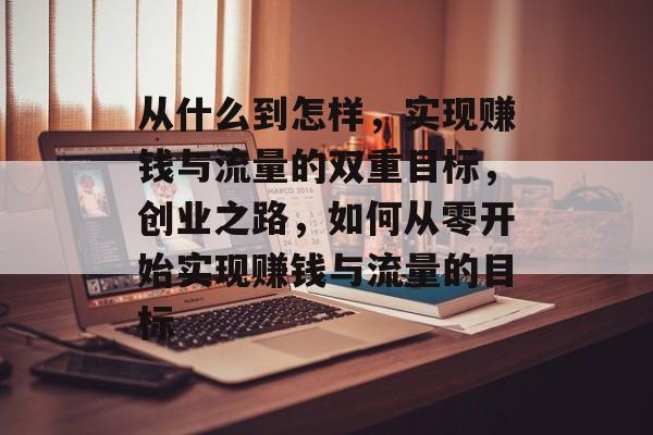 从什么到怎样,实现赚钱与流量的双重目标,创业之路,如何从零开始实现赚钱与流量的目标 从什么到怎样,实现赚钱与流量的双重目标,创业之路,如何从零开始实现赚钱与流量的目标