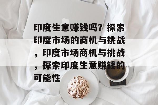 印度生意赚钱吗？探索印度市场的商机与挑战，印度市场商机与挑战，探索印度生意赚钱的可能性