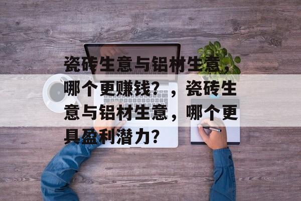 瓷砖生意与铝材生意,哪个更赚钱?,瓷砖生意与铝材生意,哪个更具盈利潜力? 瓷砖生意与铝材生意,哪个更赚钱?,瓷砖生意与铝材生意,哪个更具盈利潜力?