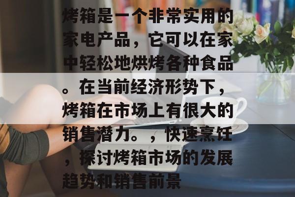 烤箱是一个非常实用的家电产品,它可以在家中轻松地烘烤各种食品。在当前经济形势下,烤箱在市场上有很大的销售潜力。,快速烹饪,探讨烤箱市场的发展趋势和销售前景 烤箱是一个非常实用的家电产品,它可以在家中轻松地烘烤各种食品。在当前经济形势下,烤箱在市场上有很大的销售潜力。,快速烹饪,探讨烤箱市场的发展趋势和销售前景