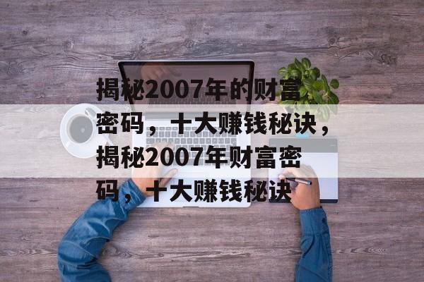 揭秘2007年的财富密码,十大赚钱秘诀,揭秘2007年财富密码,十大赚钱秘诀 揭秘2007年的财富密码,十大赚钱秘诀,揭秘2007年财富密码,十大赚钱秘诀