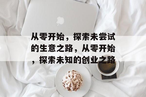 从零开始,探索未尝试的生意之路,从零开始,探索未知的创业之路 从零开始,探索未尝试的生意之路,从零开始,探索未知的创业之路