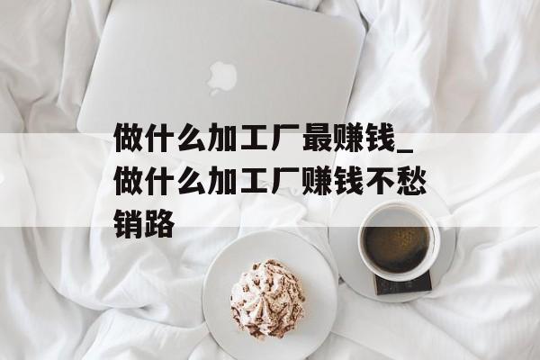做什么加工厂最赚钱_做什么加工厂赚钱不愁销路