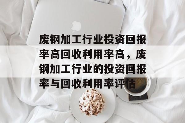 废钢加工行业投资回报率高回收利用率高,废钢加工行业的投资回报率与回收利用率评估 废钢加工行业投资回报率高回收利用率高,废钢加工行业的投资回报率与回收利用率评估