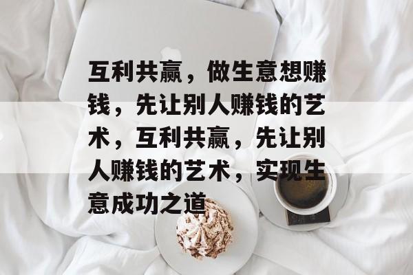 互利共赢,做生意想赚钱,先让别人赚钱的艺术,互利共赢,先让别人赚钱的艺术,实现生意成功之道 互利共赢,做生意想赚钱,先让别人赚钱的艺术,互利共赢,先让别人赚钱的艺术,实现生意成功之道