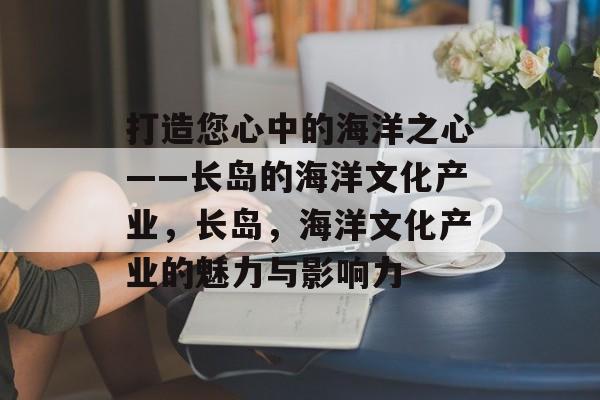 打造您心中的海洋之心——长岛的海洋文化产业,长岛,海洋文化产业的魅力与影响力 打造您心中的海洋之心——长岛的海洋文化产业,长岛,海洋文化产业的魅力与影响力