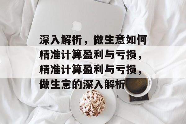 深入解析,做生意如何精准计算盈利与亏损,精准计算盈利与亏损,做生意的深入解析 深入解析,做生意如何精准计算盈利与亏损,精准计算盈利与亏损,做生意的深入解析