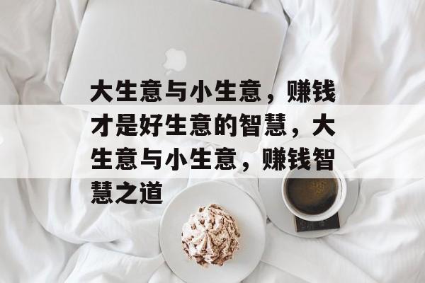 大生意与小生意，赚钱才是好生意的智慧，大生意与小生意，赚钱智慧之道
