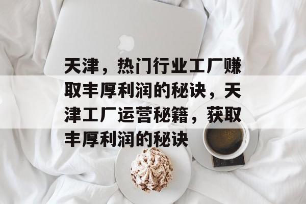 天津,热门行业工厂赚取丰厚利润的秘诀,天津工厂运营秘籍,获取丰厚利润的秘诀 天津,热门行业工厂赚取丰厚利润的秘诀,天津工厂运营秘籍,获取丰厚利润的秘诀