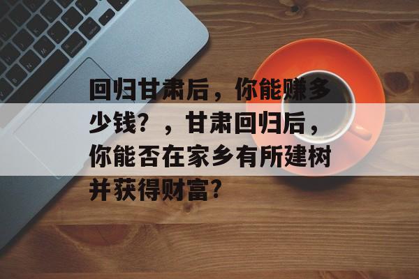 回归甘肃后,你能赚多少钱?,甘肃回归后,你能否在家乡有所建树并获得财富? 回归甘肃后,你能赚多少钱?,甘肃回归后,你能否在家乡有所建树并获得财富?