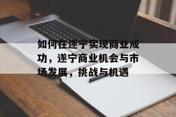 如何在遂宁实现商业成功，遂宁商业机会与市场发展，挑战与机遇