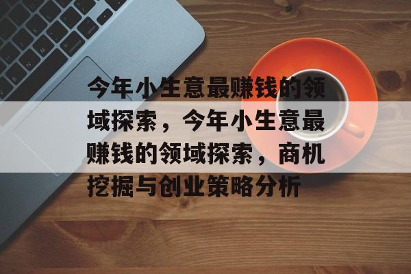 今年小生意最赚钱的领域探索,今年小生意最赚钱的领域探索,商机挖掘与创业策略分析 今年小生意最赚钱的领域探索,今年小生意最赚钱的领域探索,商机挖掘与创业策略分析
