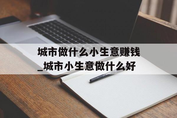 城市做什么小生意赚钱_城市小生意做什么好 城市做什么小生意赚钱_城市小生意做什么好