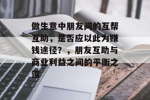 做生意中朋友间的互帮互助,是否应以此为赚钱途径?,朋友互助与商业利益之间的平衡之道 做生意中朋友间的互帮互助,是否应以此为赚钱途径?,朋友互助与商业利益之间的平衡之道