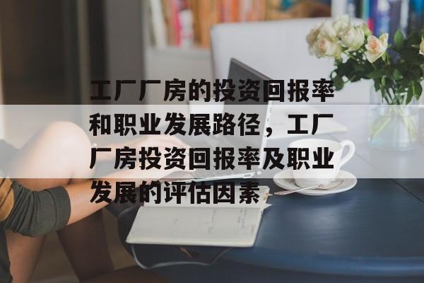 工厂厂房的投资回报率和职业发展路径,工厂厂房投资回报率及职业发展的评估因素 工厂厂房的投资回报率和职业发展路径,工厂厂房投资回报率及职业发展的评估因素