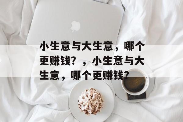 小生意与大生意,哪个更赚钱?,小生意与大生意,哪个更赚钱? 小生意与大生意,哪个更赚钱?,小生意与大生意,哪个更赚钱?