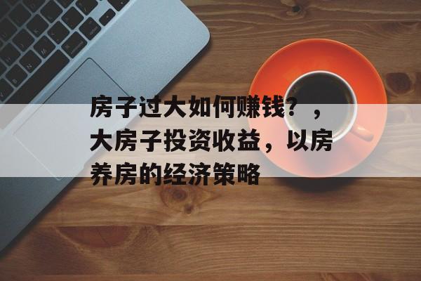 房子过大如何赚钱?,大房子投资收益,以房养房的经济策略 房子过大如何赚钱?,大房子投资收益,以房养房的经济策略