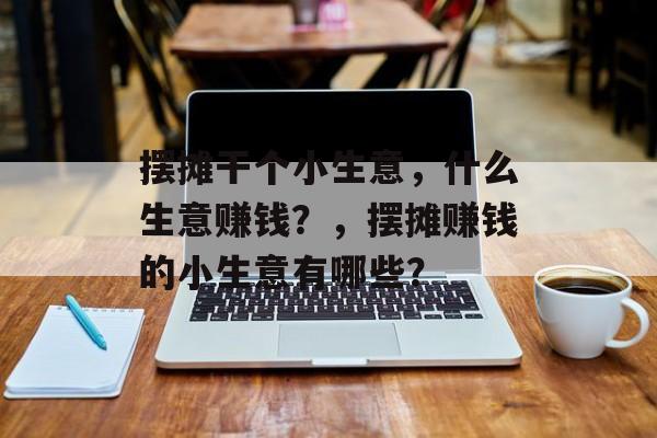 摆摊干个小生意,什么生意赚钱?,摆摊赚钱的小生意有哪些? 摆摊干个小生意,什么生意赚钱?,摆摊赚钱的小生意有哪些?